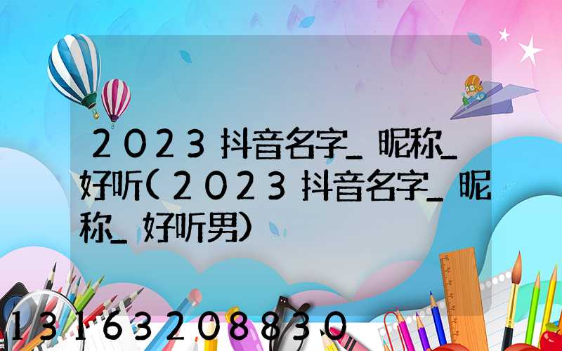 2023抖音名字_昵称_好听(2023抖音名字_昵称_好听男)