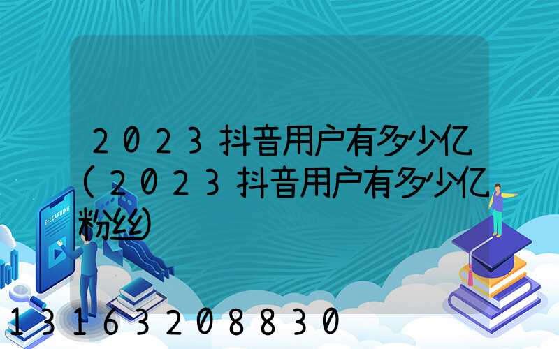 2023抖音用户有多少亿(2023抖音用户有多少亿粉丝)