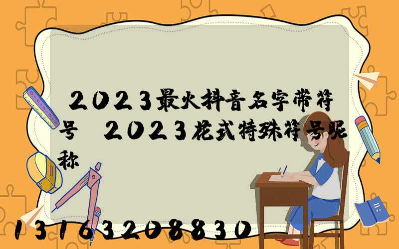 2023最火抖音名字带符号(2023花式特殊符号昵称)