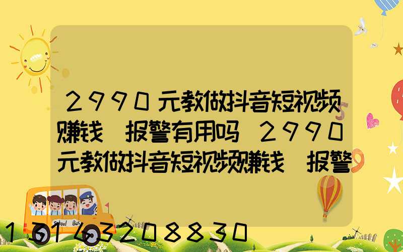 2990元教做抖音短视频赚钱_报警有用吗(2990元教做抖音短视频赚钱_报警)