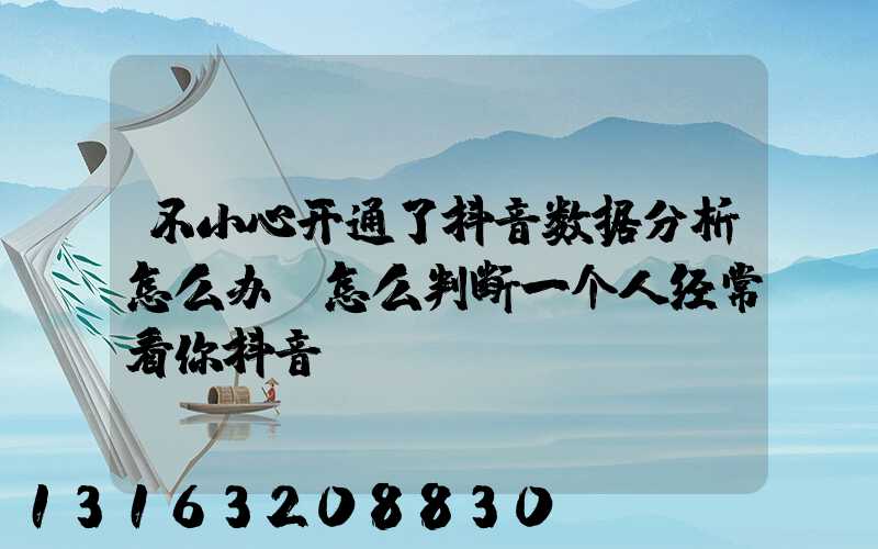 不小心开通了抖音数据分析怎么办(怎么判断一个人经常看你抖音)
