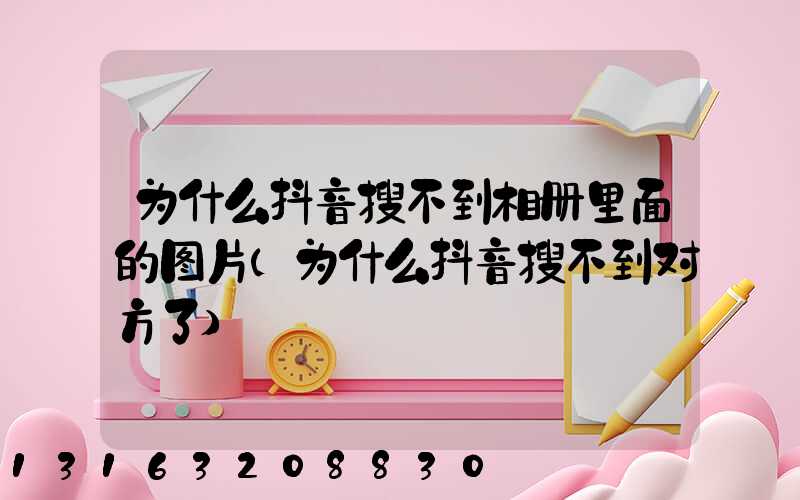 为什么抖音搜不到相册里面的图片(为什么抖音搜不到对方了)