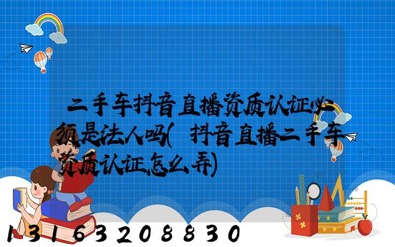 二手车抖音直播资质认证必须是法人吗(抖音直播二手车资质认证怎么弄)