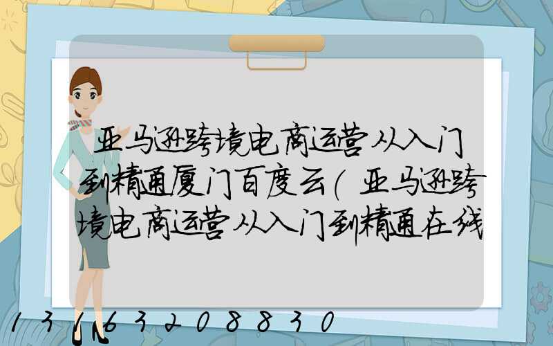 亚马逊跨境电商运营从入门到精通厦门百度云(亚马逊跨境电商运营从入门到精通在线阅读)