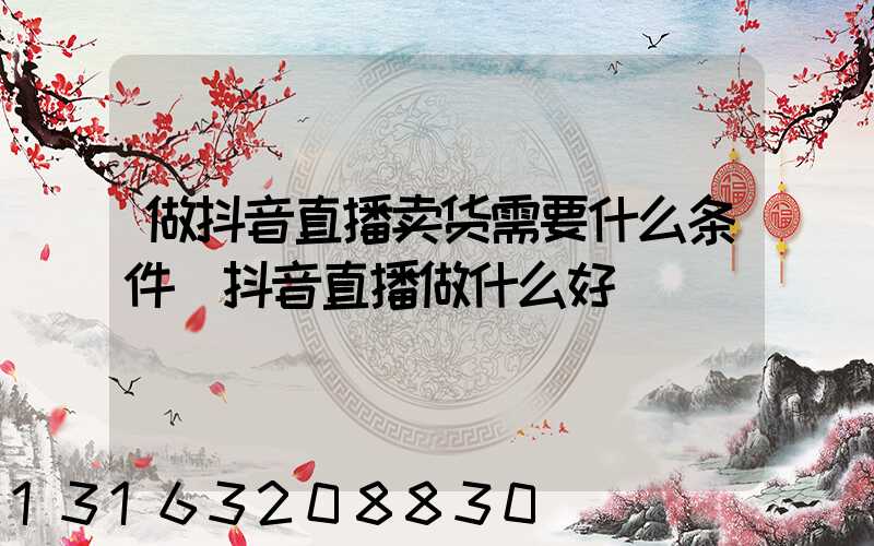 做抖音直播卖货需要什么条件(抖音直播做什么好)