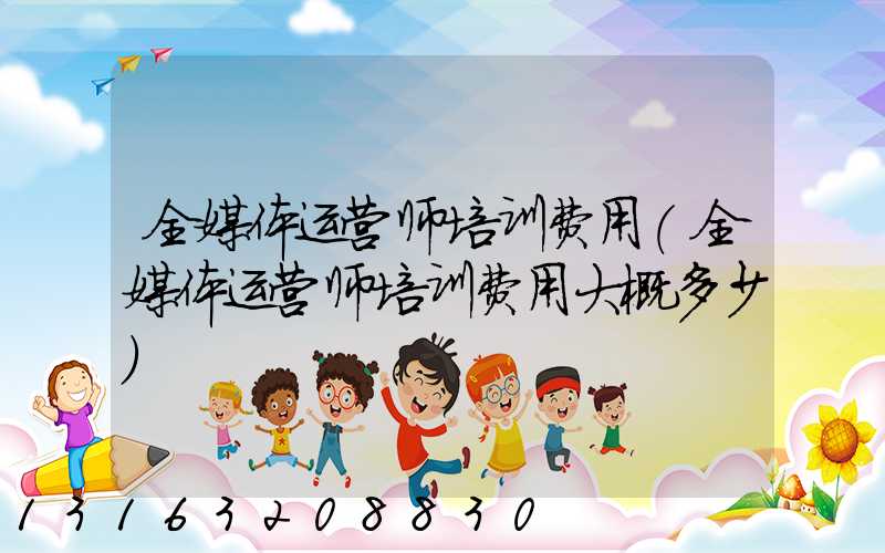 全媒体运营师培训费用(全媒体运营师培训费用大概多少)