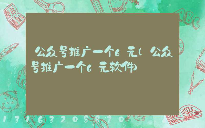 公众号推广一个6元(公众号推广一个6元软件)