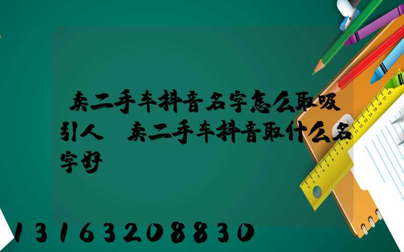 卖二手车抖音名字怎么取吸引人(卖二手车抖音取什么名字好)