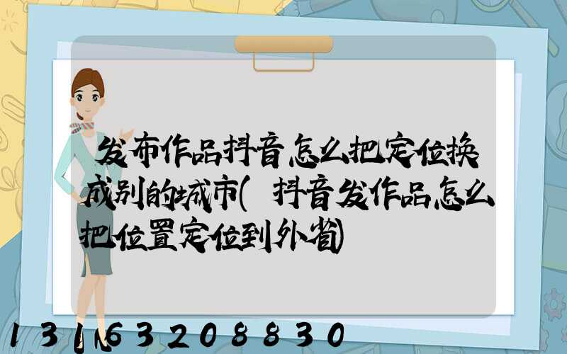 发布作品抖音怎么把定位换成别的城市(抖音发作品怎么把位置定位到外省)