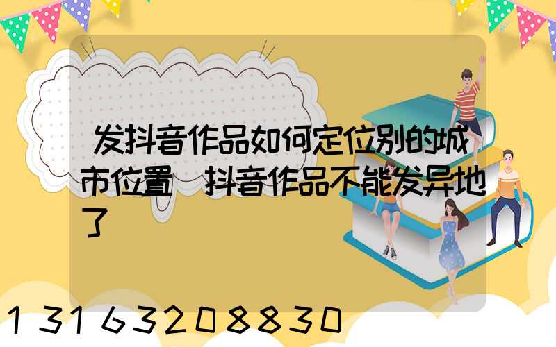 发抖音作品如何定位别的城市位置(抖音作品不能发异地了)