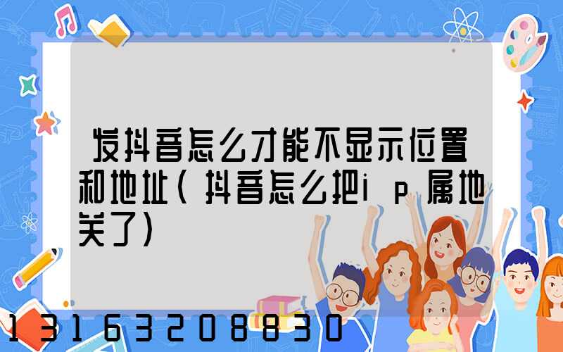 发抖音怎么才能不显示位置和地址(抖音怎么把ip属地关了)