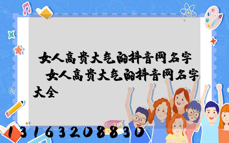 女人高贵大气的抖音网名字(女人高贵大气的抖音网名字大全)