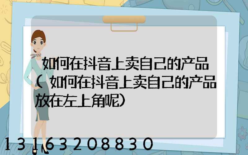 如何在抖音上卖自己的产品(如何在抖音上卖自己的产品放在左上角呢)