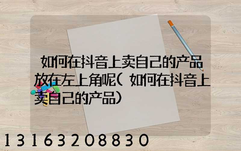 如何在抖音上卖自己的产品放在左上角呢(如何在抖音上卖自己的产品)