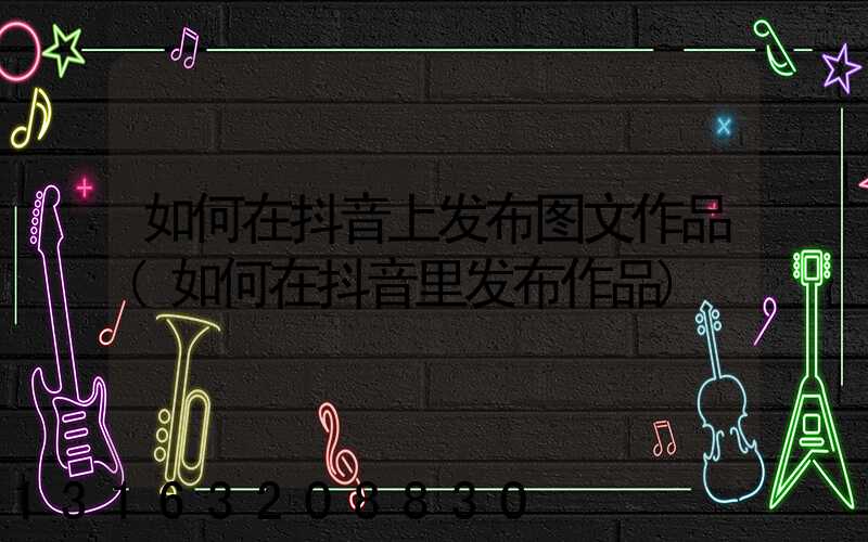 如何在抖音上发布图文作品(如何在抖音里发布作品)