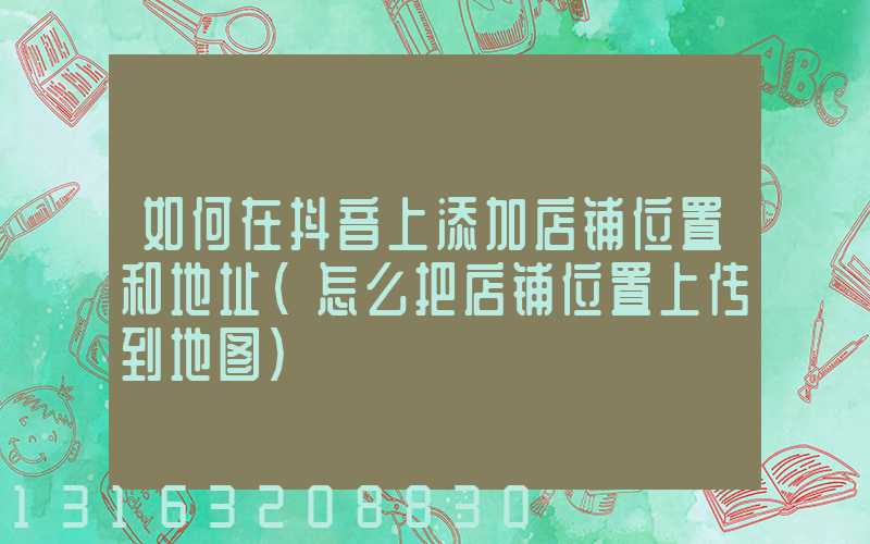 如何在抖音上添加店铺位置和地址(怎么把店铺位置上传到地图)