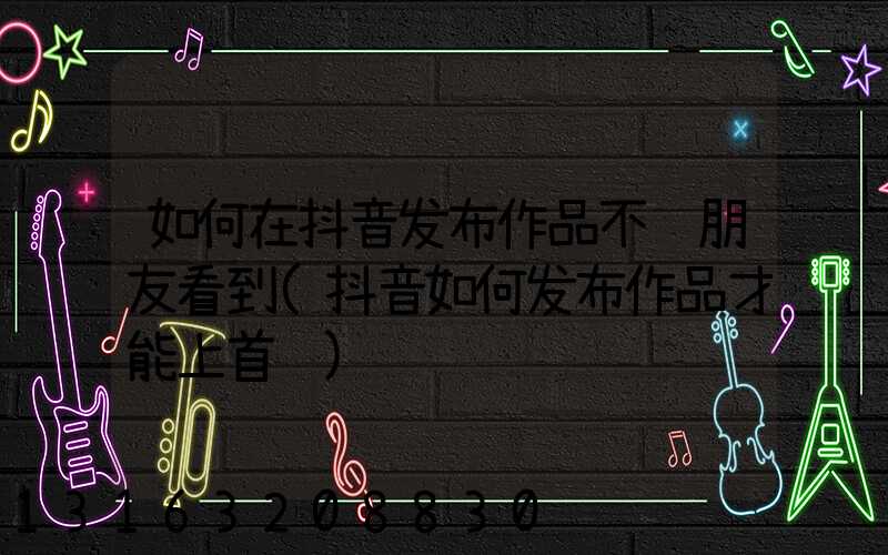 如何在抖音发布作品不让朋友看到(抖音如何发布作品才能上首页)