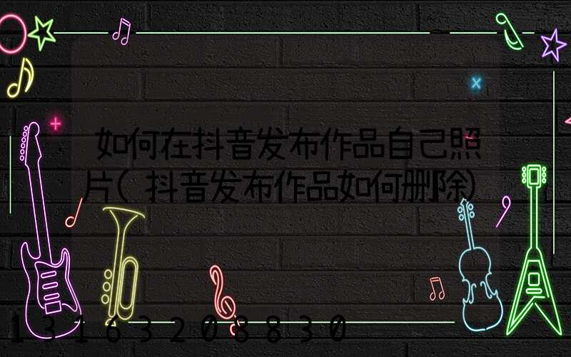 如何在抖音发布作品自己照片(抖音发布作品如何删除)