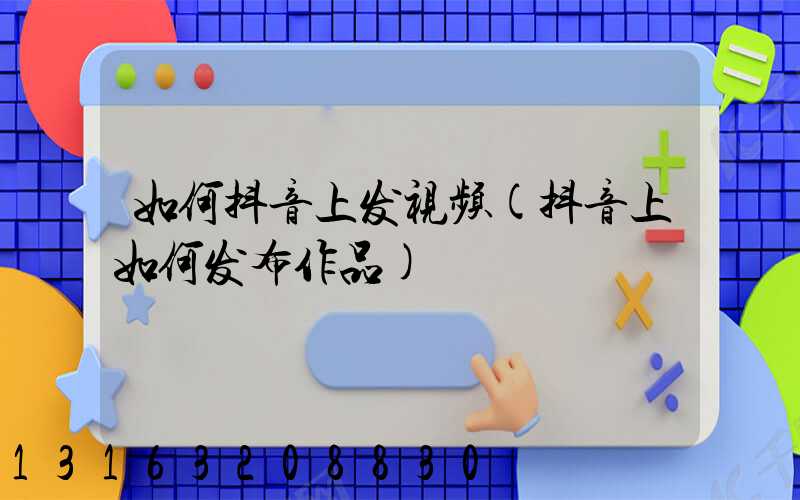 如何抖音上发视频(抖音上如何发布作品)