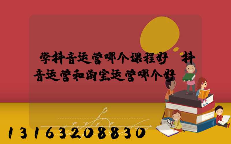 学抖音运营哪个课程好(抖音运营和淘宝运营哪个好)