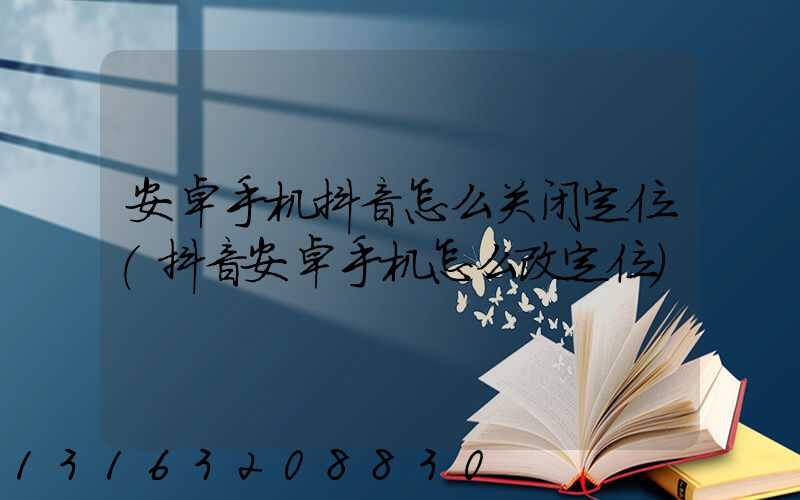 安卓手机抖音怎么关闭定位(抖音安卓手机怎么改定位)