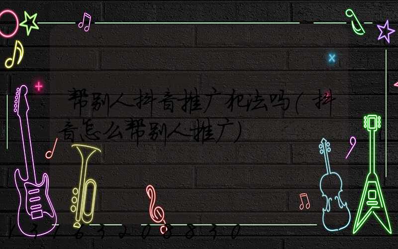 帮别人抖音推广犯法吗(抖音怎么帮别人推广)