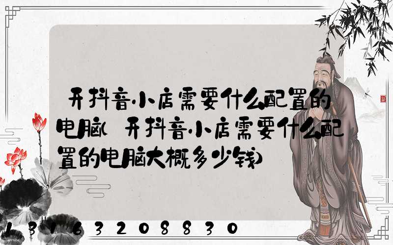 开抖音小店需要什么配置的电脑(开抖音小店需要什么配置的电脑大概多少钱)