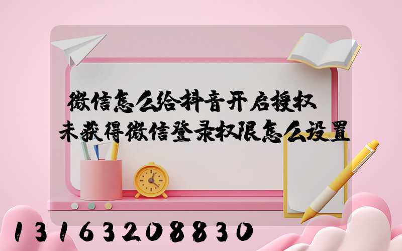 微信怎么给抖音开启授权(未获得微信登录权限怎么设置)