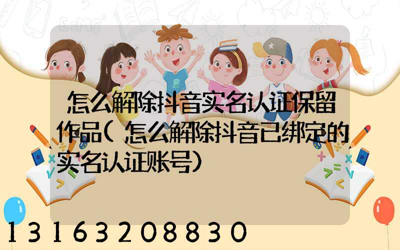 怎么解除抖音实名认证保留作品(怎么解除抖音已绑定的实名认证账号)