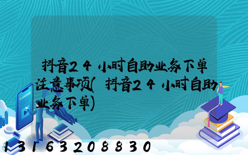 抖音24小时自助业务下单注意事项(抖音24小时自助业务下单)