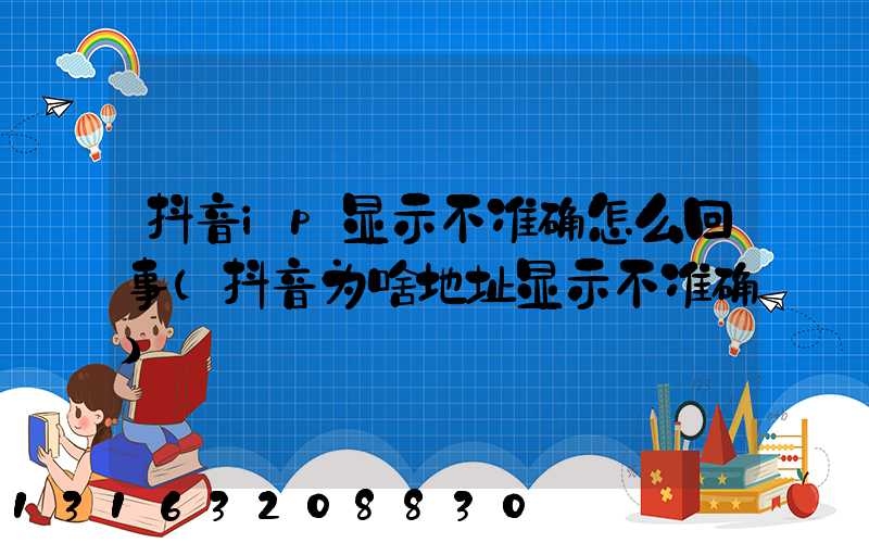 抖音ip显示不准确怎么回事(抖音为啥地址显示不准确)