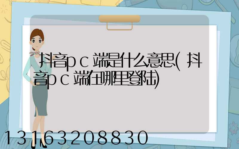 抖音pc端是什么意思(抖音pc端在哪里登陆)