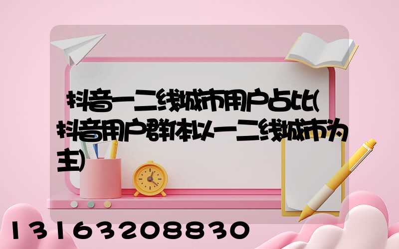 抖音一二线城市用户占比(抖音用户群体以一二线城市为主)