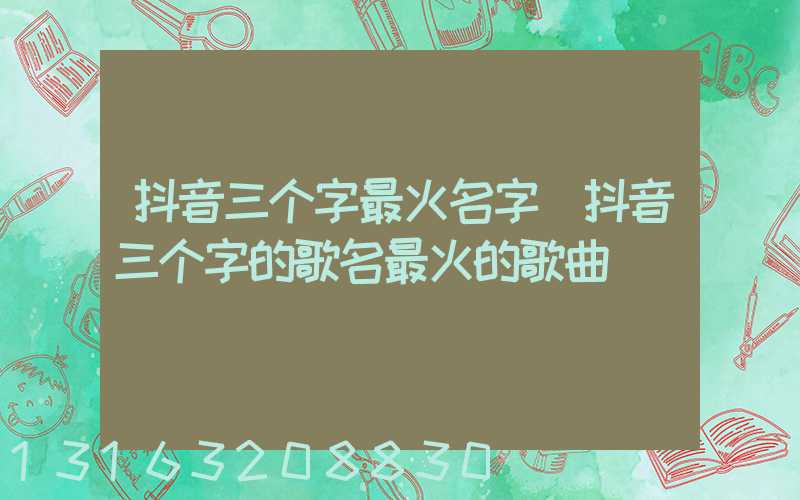 抖音三个字最火名字(抖音三个字的歌名最火的歌曲)