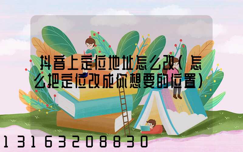 抖音上定位地址怎么改(怎么把定位改成你想要的位置)