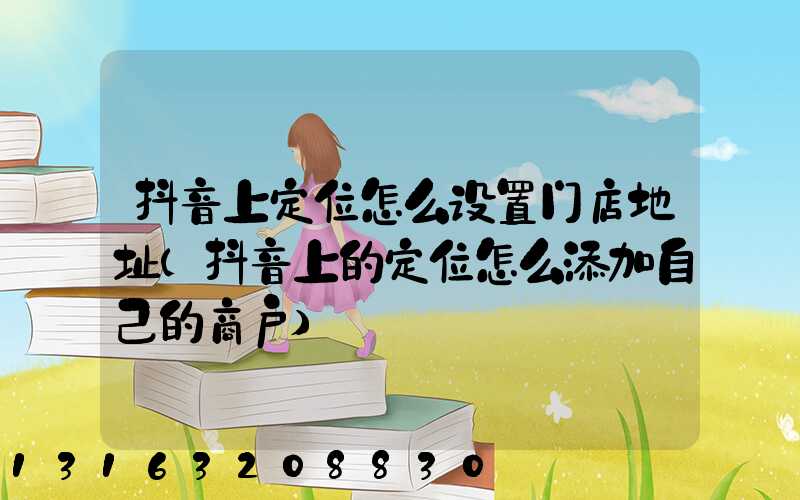 抖音上定位怎么设置门店地址(抖音上的定位怎么添加自己的商户)