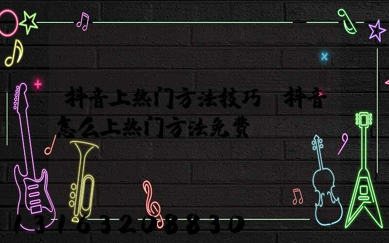 抖音上热门方法技巧(抖音怎么上热门方法免费)