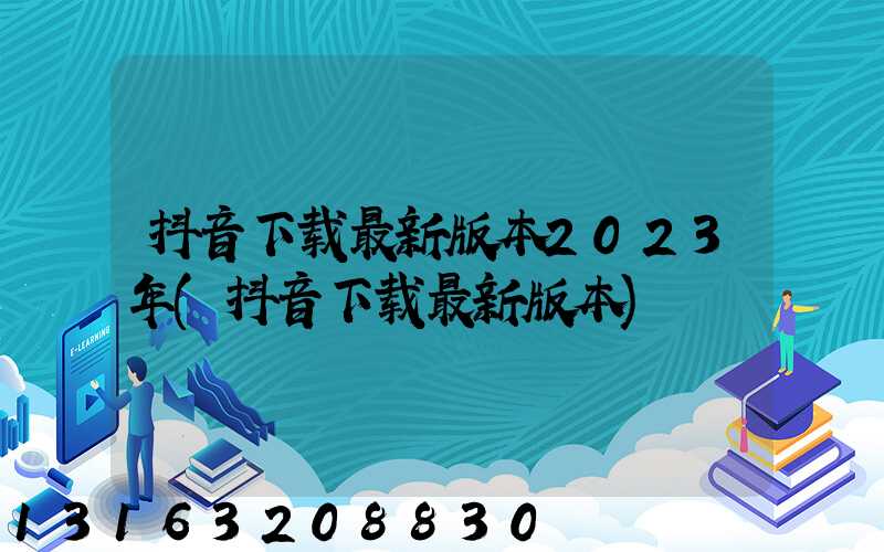 抖音下载最新版本2023年(抖音下载最新版本)