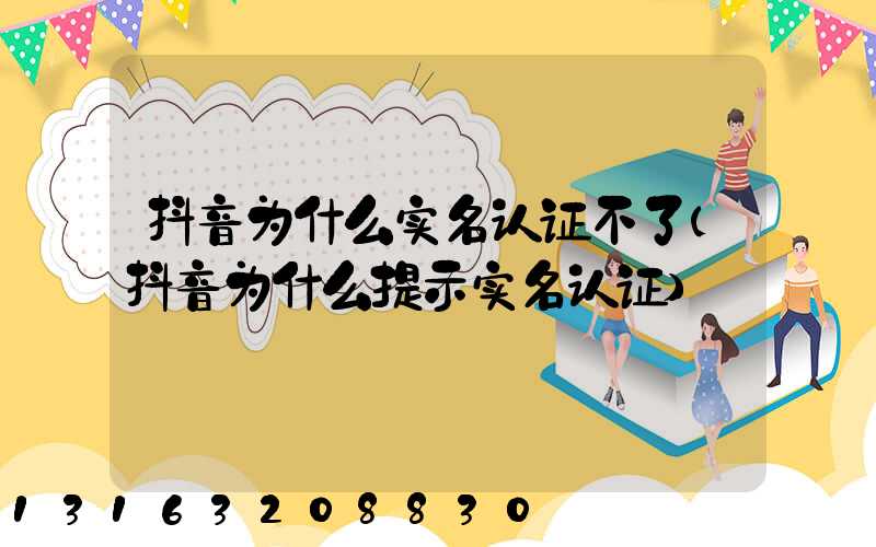 抖音为什么实名认证不了(抖音为什么提示实名认证)