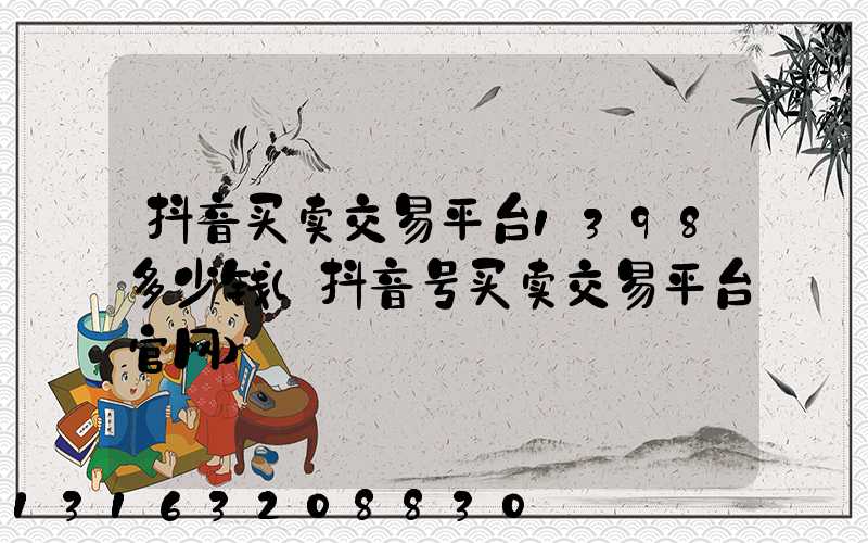 抖音买卖交易平台1398多少钱(抖音号买卖交易平台官网)