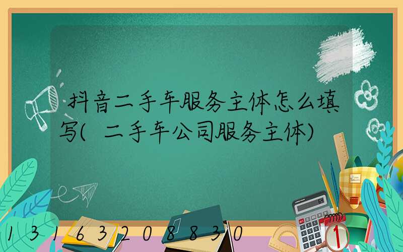 抖音二手车服务主体怎么填写(二手车公司服务主体)