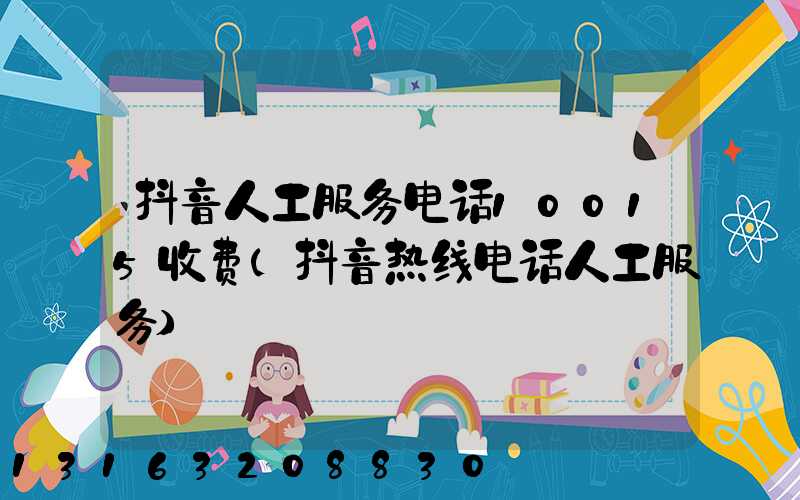 抖音人工服务电话10015收费(抖音热线电话人工服务)