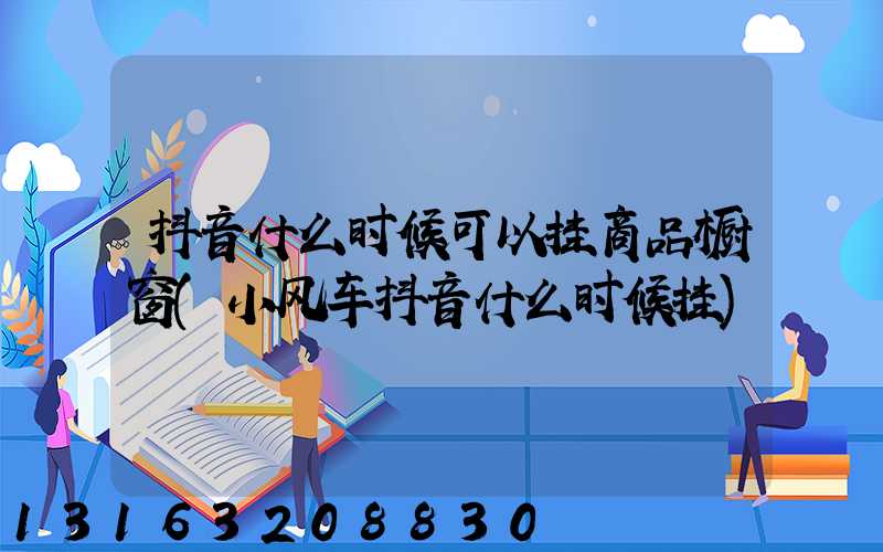 抖音什么时候可以挂商品橱窗(小风车抖音什么时候挂)