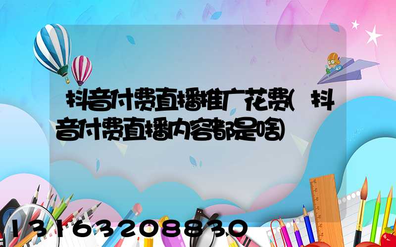 抖音付费直播推广花费(抖音付费直播内容都是啥)