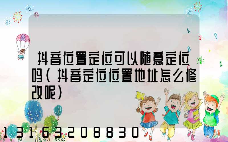 抖音位置定位可以随意定位吗(抖音定位位置地址怎么修改呢)