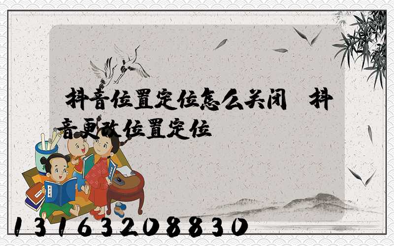 抖音位置定位怎么关闭(抖音更改位置定位)