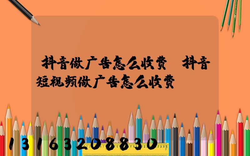 抖音做广告怎么收费(抖音短视频做广告怎么收费)