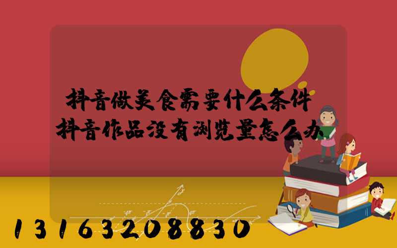 抖音做美食需要什么条件(抖音作品没有浏览量怎么办)