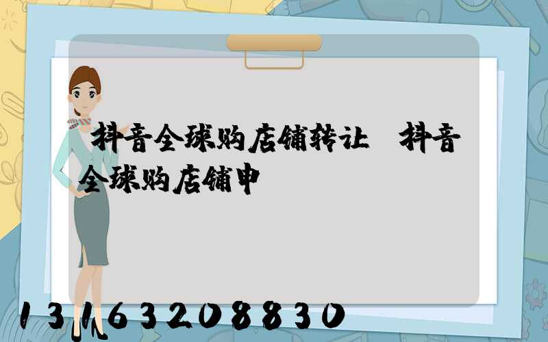 抖音全球购店铺转让(抖音全球购店铺申请)