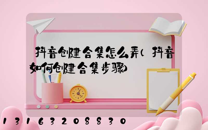 抖音创建合集怎么弄(抖音如何创建合集步骤)